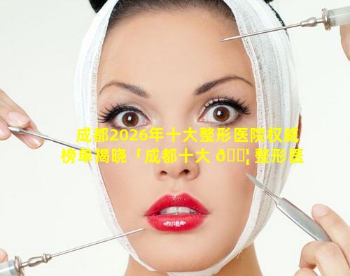 成都2026年十大整形医院权威榜单揭晓「成都十大 🐦 整形医院排名榜分布名单」